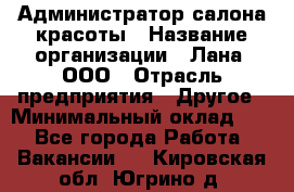 Администратор салона красоты › Название организации ­ Лана, ООО › Отрасль предприятия ­ Другое › Минимальный оклад ­ 1 - Все города Работа » Вакансии   . Кировская обл.,Югрино д.